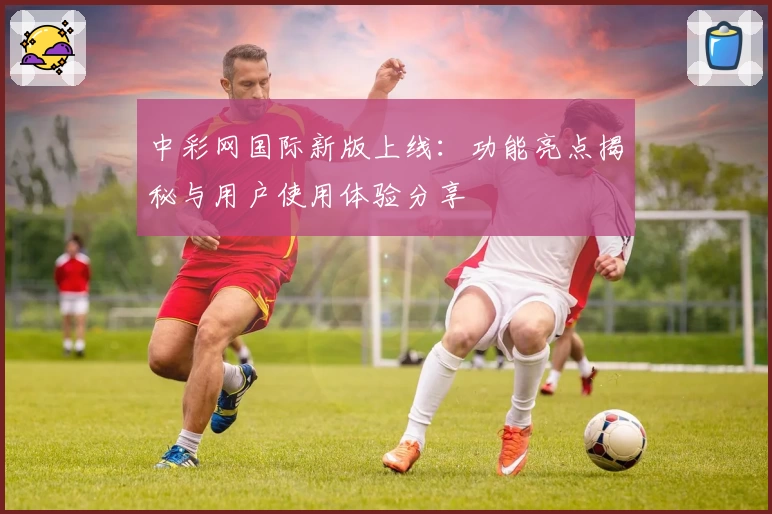 中彩网国际新版上线：功能亮点揭秘与用户使用体验分享