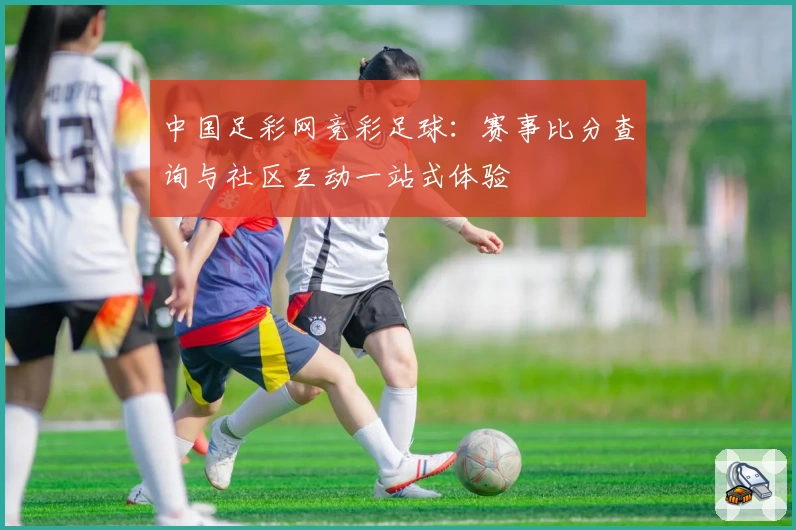 中国足彩网竞彩足球：赛事比分查询与社区互动一站式体验