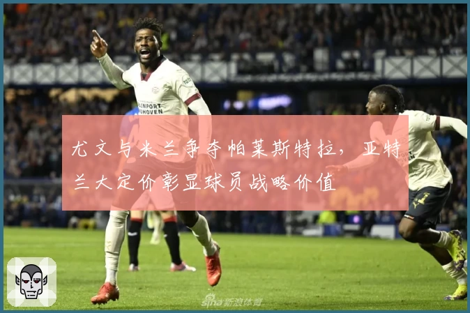 尤文与米兰争夺帕莱斯特拉，亚特兰大定价彰显球员战略价值