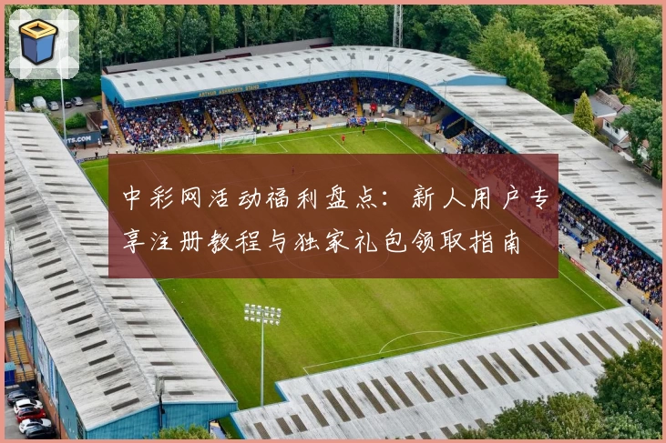 中彩网活动福利盘点：新人用户专享注册教程与独家礼包领取指南