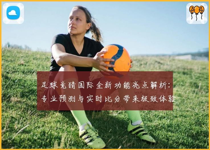足球竞猜国际全新功能亮点解析：专业预测与实时比分带来极致体验
