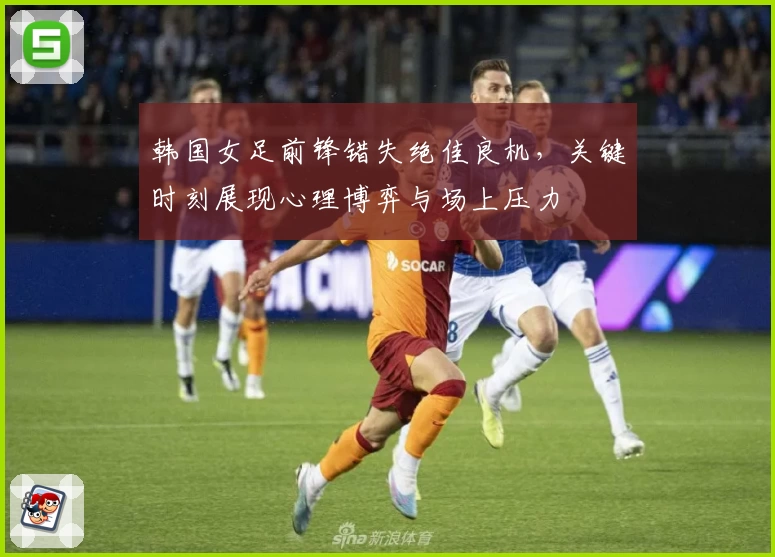 韩国女足前锋错失绝佳良机,关键时刻展现心理博弈与场上压力
