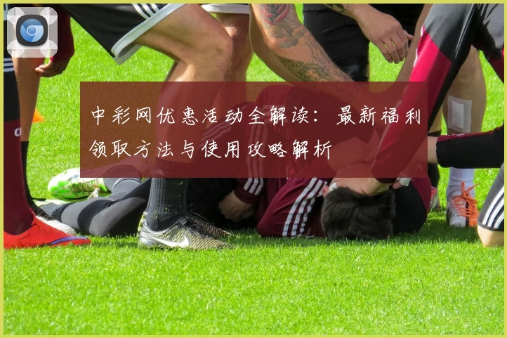 中彩网优惠活动全解读：最新福利领取方法与使用攻略解析