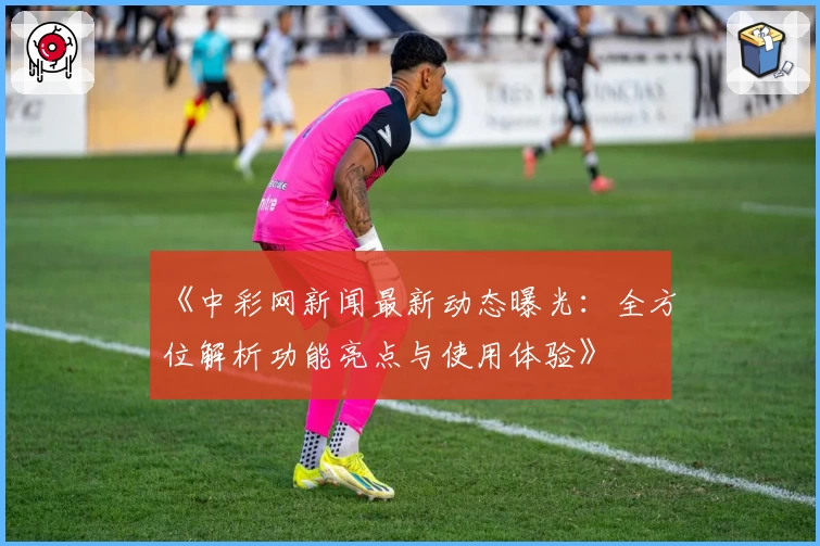 《中彩网新闻最新动态曝光：全方位解析功能亮点与使用体验》