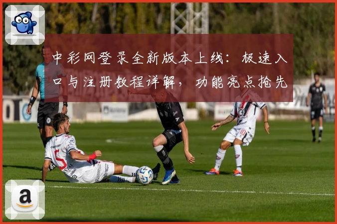 中彩网登录全新版本上线：极速入口与注册教程详解，功能亮点抢先看