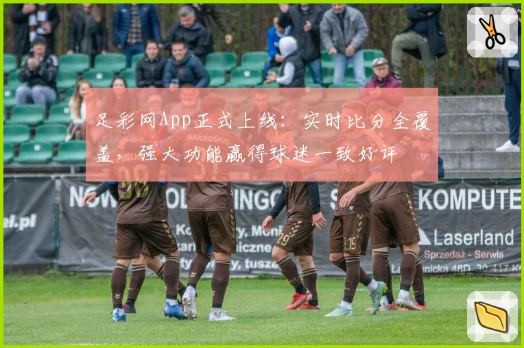 足彩网App正式上线：实时比分全覆盖，强大功能赢得球迷一致好评