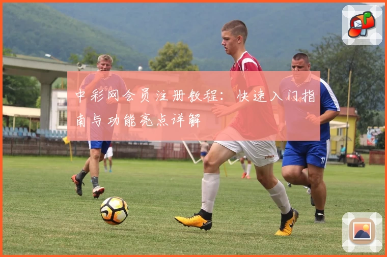 中彩网会员注册教程：快速入门指南与功能亮点详解