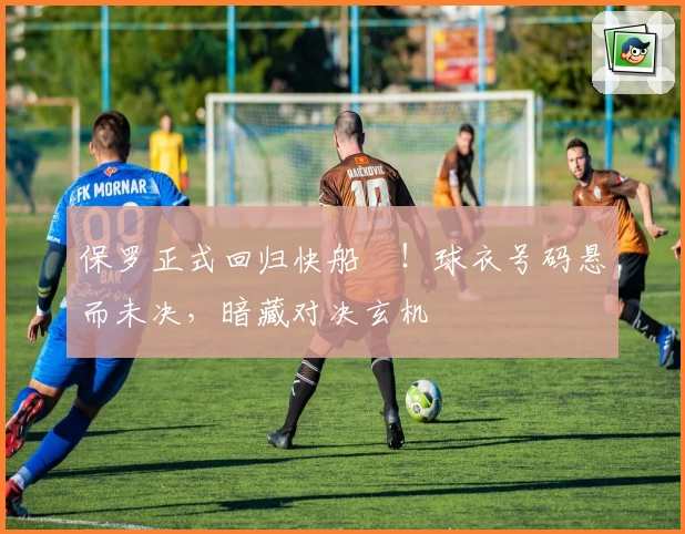 保罗正式回归快船⚓!球衣号码悬而未决,暗藏对决玄机