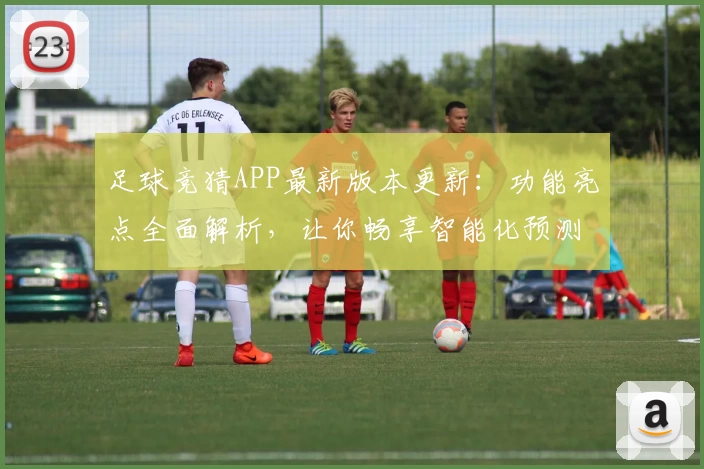 足球竞猜APP最新版本更新：功能亮点全面解析，让你畅享智能化预测新体验