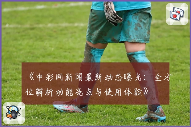 《中彩网新闻最新动态曝光：全方位解析功能亮点与使用体验》