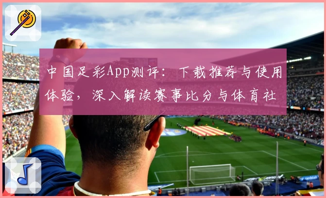 中国足彩App测评:下载推荐与使用体验,深入解读赛事比分与体育社区魅力
