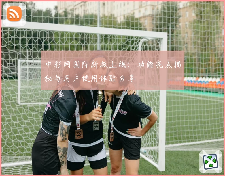 中彩网国际新版上线：功能亮点揭秘与用户使用体验分享