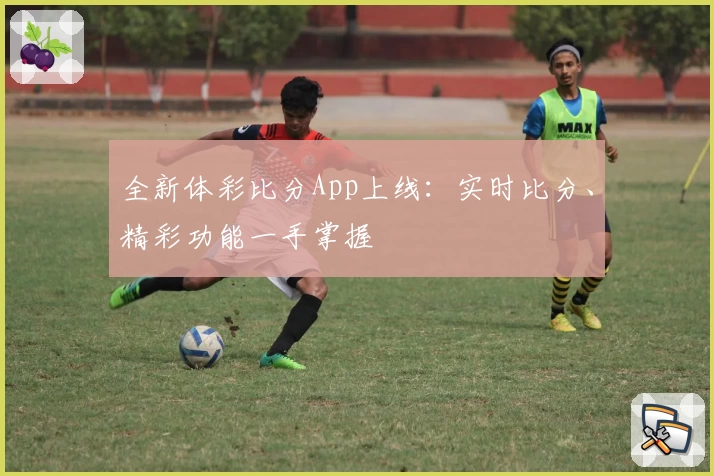 全新体彩比分App上线：实时比分、精彩功能一手掌握
