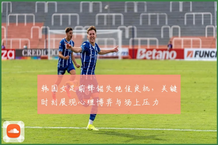 韩国女足前锋错失绝佳良机，关键时刻展现心理博弈与场上压力